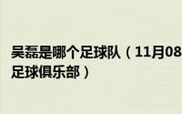 吴磊是哪个足球队（11月08日中国足球运动员吴磊属于哪个足球俱乐部）