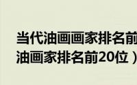 当代油画画家排名前100位（11月08日当代油画家排名前20位）