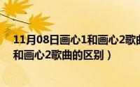 11月08日画心1和画心2歌曲的区别在哪（11月08日画心1和画心2歌曲的区别）