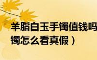 羊脂白玉手镯值钱吗（11月08日羊脂白玉手镯怎么看真假）