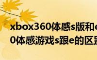 xbox360体感s版和e版区别（11月08日x360体感游戏s跟e的区别）