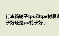 行李箱轮子tpu和tpe材质哪个好（11月08日行李箱tpe轮子好还是pu轮子好）