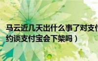 马云近几天出什么事了对支付宝有影响吗（11月08日马云被约谈支付宝会下架吗）