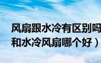 风扇跟水冷有区别吗（11月08日家用电风扇和水冷风扇哪个好）