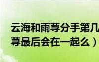 云海和雨荨分手第几集（11月09日云海和雨荨最后会在一起么）