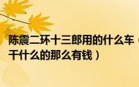 陈震二环十三郎用的什么车（11月09日二环十三郎陈震的是干什么的那么有钱）