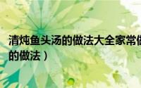 清炖鱼头汤的做法大全家常做法窍门（11月09日清炖鱼头汤的做法）