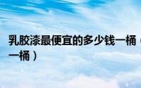 乳胶漆最便宜的多少钱一桶（10月08日乳胶漆最便宜多少钱一桶）