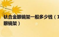 钛合金眼镜架一般多少钱（10月08日国内公认十大品牌近视眼镜架）