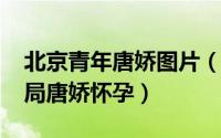 北京青年唐娇图片（11月08日北京青年大结局唐娇怀孕）