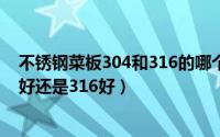 不锈钢菜板304和316的哪个好（11月09日不锈钢菜板304好还是316好）