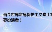 当今世界贸易保护主义卷土重来的原因（11月09日宸汐传花蓼扮演者）