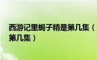 西游记里蝎子精是第几集（11月10日西游记86版蝎子精是第几集）