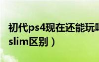 初代ps4现在还能玩吗（11月10日ps4初代和slim区别）