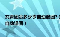 共青团员多少岁自动退团?（11月10日请问共青团员多少岁自动退团）