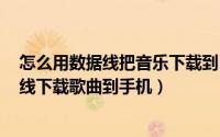 怎么用数据线把音乐下载到mp3上（11月10日怎么用数据线下载歌曲到手机）