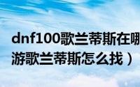 dnf100歌兰蒂斯在哪里（11月10日地下城手游歌兰蒂斯怎么找）