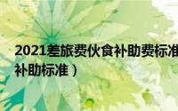 2021差旅费伙食补助费标准（11月10日差旅费津贴和误餐补助标准）