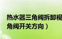 热水器三角阀拆卸视频（11月12日热水器三角阀开关方向）