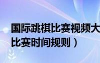 国际跳棋比赛视频大全（10月08日国际跳棋比赛时间规则）