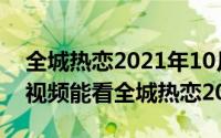 全城热恋2021年10月10日（10月08日哪个视频能看全城热恋2021）