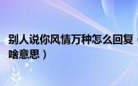 别人说你风情万种怎么回复（11月12日被别人说风情万种是啥意思）