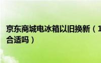 京东商城电冰箱以旧换新（11月12日京东商城冰箱以旧换新合适吗）