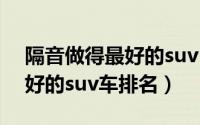 隔音做得最好的suv（11月12日十大隔音最好的suv车排名）