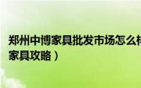 郑州中博家具批发市场怎么样（10月08日郑州中博家具城买家具攻略）