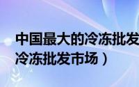 中国最大的冷冻批发网（11月13日中国十大冷冻批发市场）