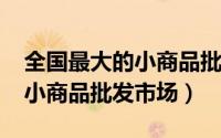 全国最大的小商品批发（10月08日全国四大小商品批发市场）