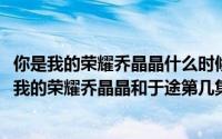 你是我的荣耀乔晶晶什么时候和于途在一起（10月08日你是我的荣耀乔晶晶和于途第几集在一起）