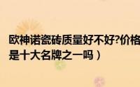 欧神诺瓷砖质量好不好?价格贵不贵?（11月14日欧神诺瓷砖是十大名牌之一吗）