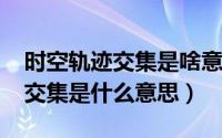 时空轨迹交集是啥意思（10月08日时空轨道交集是什么意思）