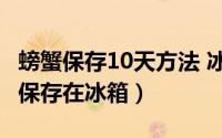 螃蟹保存10天方法 冰冻（10月08日螃蟹怎样保存在冰箱）