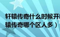 轩辕传奇什么时候开新区2020（11月15日轩辕传奇哪个区人多）