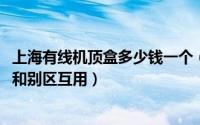 上海有线机顶盒多少钱一个（10月08日上海有线电视机顶盒和别区互用）