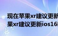 现在苹果xr建议更新ios15嘛（11月16日苹果xr建议更新ios16吗）