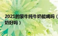 2021的蒙牛纯牛奶能喝吗（11月16日便宜的袋装蒙牛纯牛奶好吗）