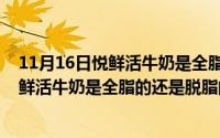 11月16日悦鲜活牛奶是全脂的还是脱脂的啊（11月16日悦鲜活牛奶是全脂的还是脱脂的）