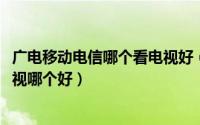 广电移动电信哪个看电视好（11月16日电信广电移动宽带电视哪个好）