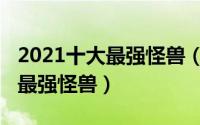 2021十大最强怪兽（11月16日官方公认十大最强怪兽）