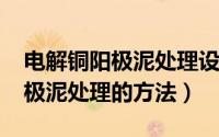 电解铜阳极泥处理设备（11月17日铜电解阳极泥处理的方法）