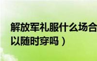 解放军礼服什么场合穿（10月08日军礼服可以随时穿吗）