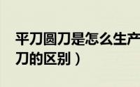 平刀圆刀是怎么生产的（10月08日平刀和圆刀的区别）