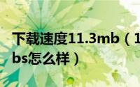 下载速度11.3mb（11月17日下载速度100mbs怎么样）