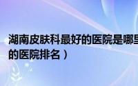 湖南皮肤科最好的医院是哪里（11月18日湖南省皮肤科最好的医院排名）