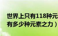 世界上只有118种元素吗（11月18日世界上有多少种元素之力）