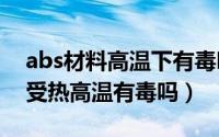 abs材料高温下有毒吗（11月18日ABS材料受热高温有毒吗）