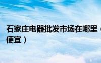 石家庄电器批发市场在哪里（11月19日石家庄哪儿卖电器最便宜）